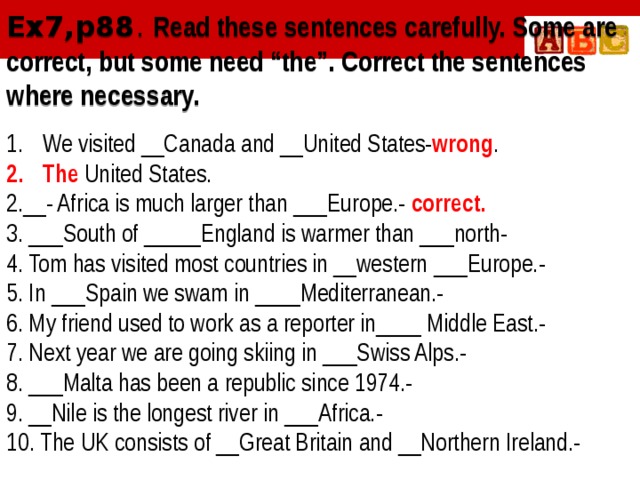 Ex7,p88 . Read these sentences carefully. Some are correct, but some need “the”. Correct the sentences where necessary. We visited __Canada and __United States- wrong . The United States. 2.__- Africa is much larger than ___Europe.- correct. 3. ___South of _____England is warmer than ___north- 4. Tom has visited most countries in __western ___Europe.- 5. In ___Spain we swam in ____Mediterranean.- 6. My friend used to work as a reporter in____ Middle East.- 7. Next year we are going skiing in ___Swiss Alps.- 8. ___Malta has been a republic since 1974.- 9. __Nile is the longest river in ___Africa.- 10. The UK consists of __Great Britain and __Northern Ireland.-