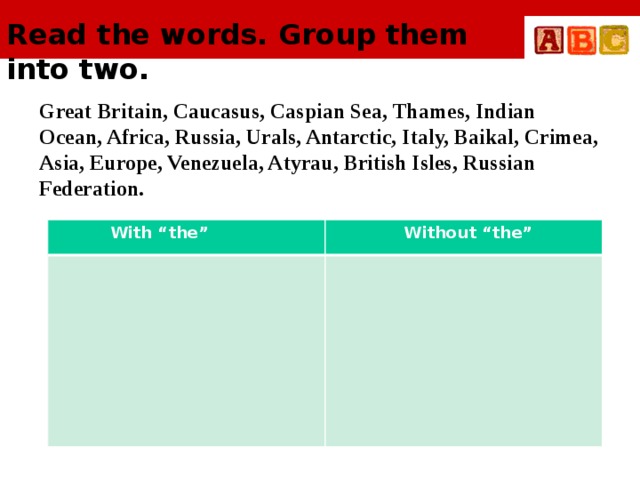 Read the words. Group them into two.     Great Britain, Caucasus, Caspian Sea, Thames, Indian Ocean, Africa, Russia, Urals, Antarctic, Italy, Baikal, Crimea, Asia, Europe, Venezuela, Atyrau, British Isles, Russian Federation.  With “the”  Without “the”