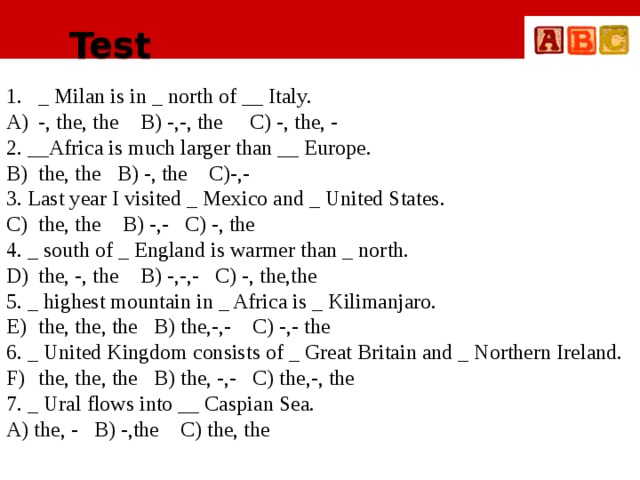 Test _ Milan is in _ north of __ Italy. -, the, the B) -,-, the C) -, the, - 2. __Africa is much larger than __ Europe. the, the B) -, the C)-,- 3. Last year I visited _ Mexico and _ United States. the, the B) -,- C) -, the 4. _ south of _ England is warmer than _ north. the, -, the B) -,-,- C) -, the,the 5. _ highest mountain in _ Africa is _ Kilimanjaro. the, the, the B) the,-,- C) -,- the 6. _ United Kingdom consists of _ Great Britain and _ Northern Ireland. the, the, the B) the, -,- C) the,-, the 7. _ Ural flows into __ Caspian Sea. A) the, - B) -,the C) the, the