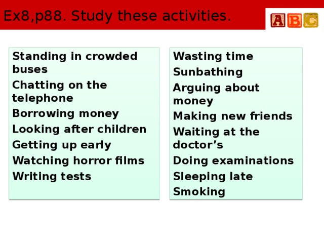 Ex8,p88. Study these activities. Standing in crowded buses Wasting time Chatting on the telephone Sunbathing Borrowing money Arguing about money Looking after children Making new friends Getting up early Waiting at the doctor’s Watching horror films Doing examinations Sleeping late Writing tests Smoking