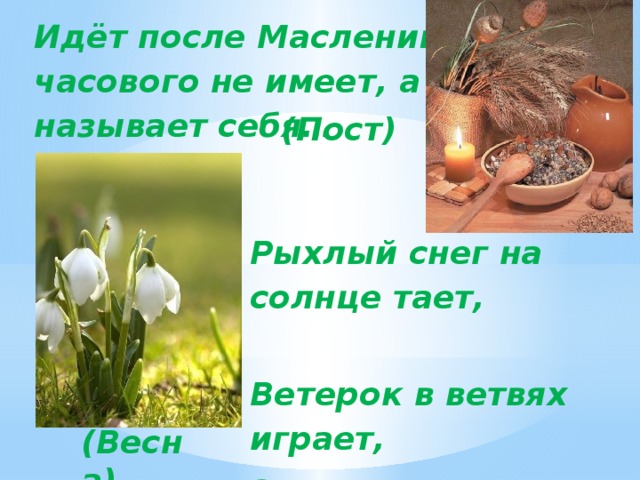 Идёт после Масленицы: часового не имеет, а называет себя… (Пост) Рыхлый снег на солнце тает,                                   Ветерок в ветвях играет, Звонче птичьи голоса   Значит, к нам пришла ... (Весна)