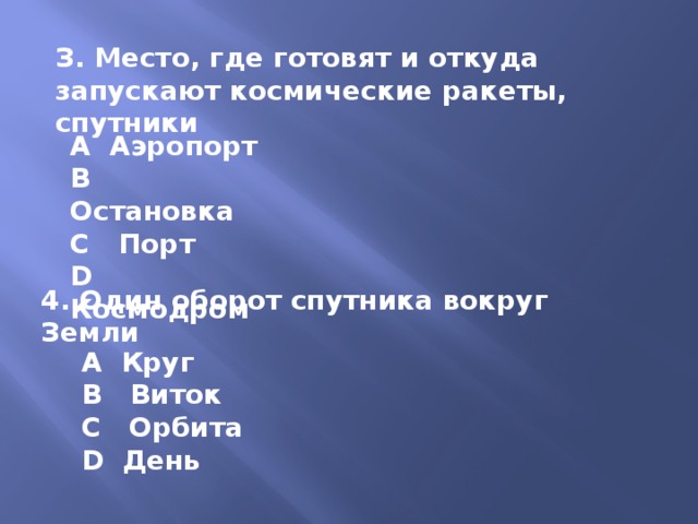 З. Место, где готовят и откуда запускают космические ракеты, спутники A Аэропорт B Остановка C Порт D Космодром 4. Один оборот спутника вокруг Земли A Круг B Виток C Орбита D День