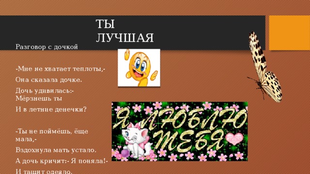 ТЫ ЛУЧШАЯ Разговор с дочкой -Мне не хватает теплоты,- Она сказала дочке. Дочь удивилась:- Мёрзнешь ты И в летние денечки? -Ты не поймёшь, ёще мала,- Вздохнула мать устало. А дочь кричит:- Я поняла!- И тащит одеяло.