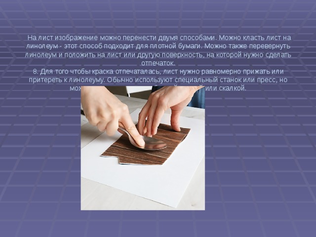 На лист изображение можно перенести двумя способами. Можно класть лист на линолеум - этот способ подходит для плотной бумаги. Можно также перевернуть линолеум и положить на лист или другую поверхность, на которой нужно сделать отпечаток.  8. Для того чтобы краска отпечаталась, лист нужно равномерно прижать или притереть к линолеуму. Обычно используют специальный станок или пресс, но можно воспользоваться обычной ложкой или скалкой.