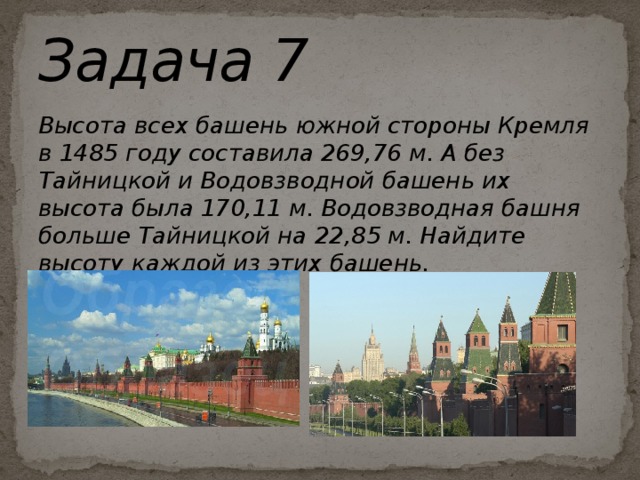 Задача 7 Высота всех башень южной стороны Кремля в 1485 году составила 269,76 м. А без Тайницкой и Водовзводной башень их высота была 170,11 м. Водовзводная башня больше Тайницкой на 22,85 м. Найдите высоту каждой из этих башень.