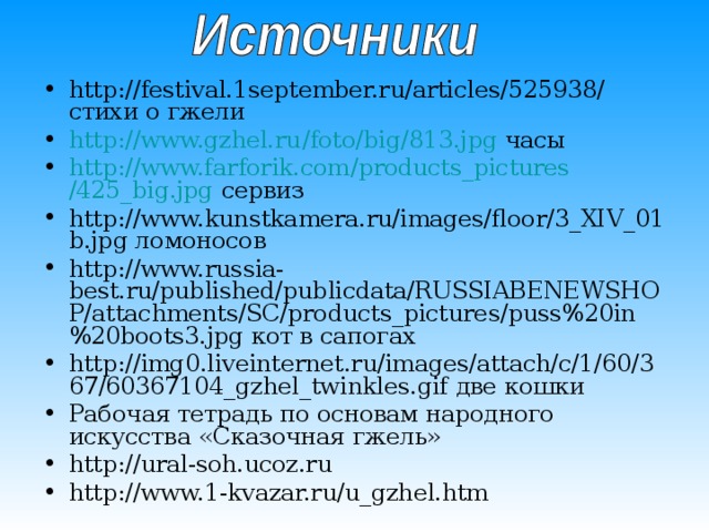 http://festival.1september.ru/articles/525938/ стихи о гжели http :// www.gzhel.ru / foto / big /813.jpg часы http :// www.farforik.com / products_pictures /425_big.jpg сервиз http://www.kunstkamera.ru/images/floor/3_XIV_01b.jpg ломоносов http://www.russia-best.ru/published/publicdata/RUSSIABENEWSHOP/attachments/SC/products_pictures/puss%20in%20boots3.jpg кот в сапогах http://img0.liveinternet.ru/images/attach/c/1/60/367/60367104_gzhel_twinkles.gif две кошки Рабочая тетрадь по основам народного искусства «Сказочная гжель» http://ural-soh.ucoz.ru http://www.1-kvazar.ru/u_gzhel.htm