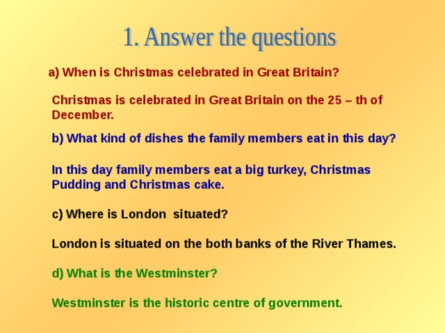 a) When is Christmas celebrated in Great Britain? Christmas is celebrated in Great Britain on the 25 – th of December. b) What kind of dishes the family members eat in this day? In this day family members eat a big turkey, Christmas Pudding and Christmas cake.  c) Where is London situated?  London is situated on the both banks of the River Thames.  d) What is the Westminster?  Westminster is the historic centre of government.