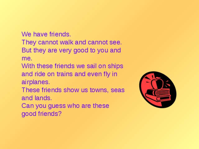 We have friends. They cannot walk and cannot see. But they are very good to you and me. With these friends we sail on ships and ride on trains and even fly in airplanes. These friends show us towns, seas and lands. Can you guess who are these good friends?