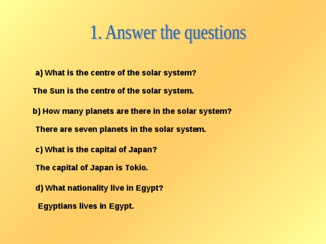 a) What is the centre of the solar system? The Sun is the centre of the solar system. b) How many planets are there in the solar system? There are seven planets in the solar system. c) What is the capital of Japan? The capital of Japan is Tokio. d) What nationality live in Egypt? Egyptians lives in Egypt.