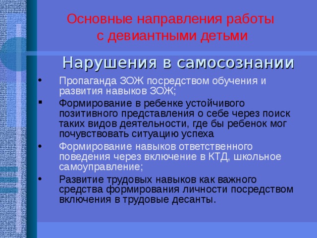 Основные направления работы  с девиантными детьми   Нарушения в самосознании Пропаганда ЗОЖ посредством обучения и развития навыков ЗОЖ; Формирование в ребенке устойчивого позитивного представления о себе через поиск таких видов деятельности, где бы ребенок мог почувствовать ситуацию успеха Формирование навыков ответственного поведения через включение в КТД, школьное самоуправление; Развитие трудовых навыков как важного средства формирования личности посредством включения в трудовые десанты. ПРОФИЛАКТИКА АСОЦИАЛЬНОГО ПОВЕДЕНИЯ «БАРЬЕР», ОПЫТ ШКОЛЬНОГО САМОУПРАВЛЕНИЯ ЖДАНОВА, ПРЕЗЕНТАЦИЯ «СЕМЬЯ, СВОБОДНАЯ ОТ КУРЕНИЯ» КОРЯГИНА