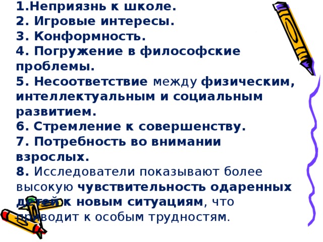 Проблемы одаренных детей Неприязнь к школе. 2. Игровые интересы.  3. Конформность.  4. Погружение в философские проблемы.  5. Несоответствие между физическим, интеллектуальным и социальным развитием.  6. Стремление к совершенству.  7. Потребность во внимании взрослых.  8. Исследователи показывают более высокую чувствительность одаренных детей к новым ситуациям , что приводит к особым трудностям.