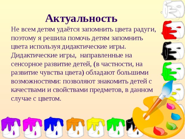 Актуальность  Не всем детям удаётся запомнить цвета радуги, поэтому я решила помочь детям запомнить цвета используя дидактические игры.  Дидактические игры, направленные на сенсорное развитие детей, (в частности, на развитие чувства цвета) обладают большими возможностями: позволяют знакомить детей с качествами и свойствами предметов, в данном случае с цветом.