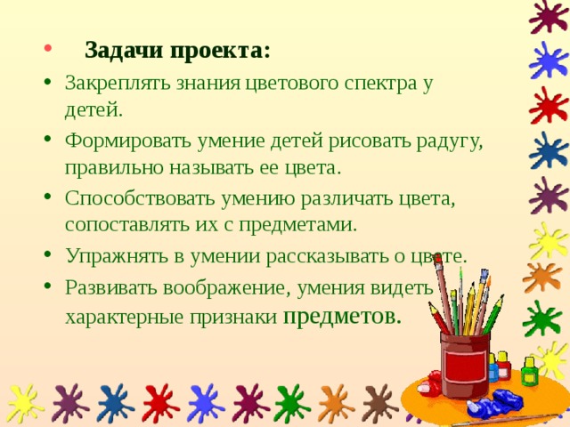 Задачи проекта:  Закреплять знания цветового спектра у детей. Формировать умение детей рисовать радугу, правильно называть ее цвета. Способствовать умению различать цвета, сопоставлять их с предметами.  Упражнять в умении рассказывать о цвете. Развивать воображение, умения видеть характерные признаки предметов. 