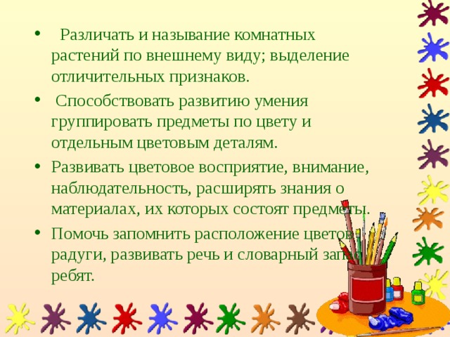 Различать и называние комнатных растений по внешнему виду; выделение отличительных признаков.  Способствовать развитию умения группировать предметы по цвету и отдельным цветовым деталям. Развивать цветовое восприятие, внимание, наблюдательность, расширять знания о материалах, их которых состоят предметы. Помочь запомнить расположение цветов радуги, развивать речь и словарный запас ребят.