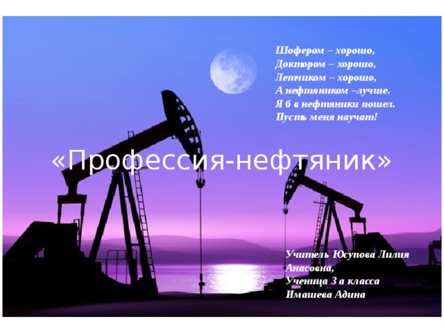 Шофером – хорошо, Доктором – хорошо, Летчиком – хорошо, А нефтяником –лучше. Я б в нефтяники пошел. Пусть меня научат! «Профессия-нефтяник» Учитель Юсупова Лилия Анасовна, Ученица 3 а класса Имашева Адина