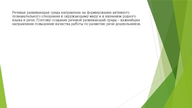 Речевая развивающая среда направлена на формирование активного познавательного отношения к окружающему миру и к явлениям родного языка и речи. Поэтому создание речевой развивающей среды – важнейшее направление повышения качества работы по развитию речи дошкольников.