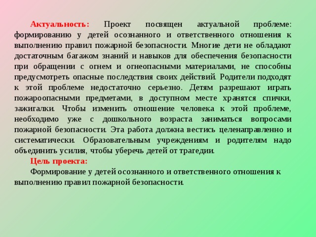 Актуальность: Проект посвящен актуальной проблеме: формированию у детей осознанного и ответственного отношения к выполнению правил пожарной безопасности. Многие дети не обладают достаточным багажом знаний и навыков для обеспечения безопасности при обращении с огнем и огнеопасными материалами, не способны предусмотреть опасные последствия своих действий. Родители подходят к этой проблеме недостаточно серьезно. Детям разрешают играть пожароопасными предметами, в доступном месте хранятся спички, зажигалки. Чтобы изменить отношение человека к этой проблеме, необходимо уже с дошкольного возраста заниматься вопросами пожарной безопасности. Эта работа должна вестись целенаправленно и систематически. Образовательным учреждениям и родителям надо объединить усилия, чтобы уберечь детей от трагедии. Цель проекта: Формирование у детей осознанного и ответственного отношения к выполнению правил пожарной безопасности.  