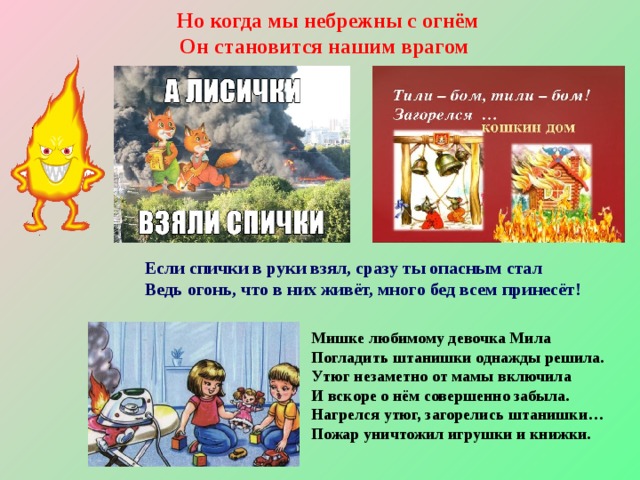 Но когда мы небрежны с огнём  Он становится нашим врагом Если спички в руки взял, сразу ты опасным стал Ведь огонь, что в них живёт, много бед всем принесёт! Мишке любимому девочка Мила   Погладить штанишки однажды решила.   Утюг незаметно от мамы включила   И вскоре о нём совершенно забыла.   Нагрелся утюг, загорелись штанишки…   Пожар уничтожил игрушки и книжки.