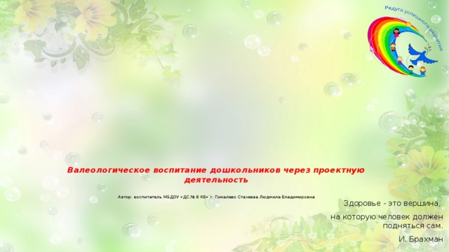 Валеологическое воспитание дошкольников через проектную деятельность    Автор: воспитатель МБДОУ «ДС № 8 КВ» г. Пикалево Стахеева Людмила Владимировна   Здоровье - это вершина, на которую человек должен подняться сам. И. Брахман