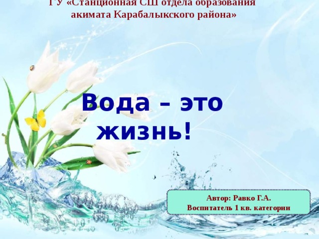 ГУ «Станционная СШ отдела образования  акимата Карабалыкского района»     Вода – это жизнь! Автор: Равко Г.А. Воспитатель 1 кв. категории