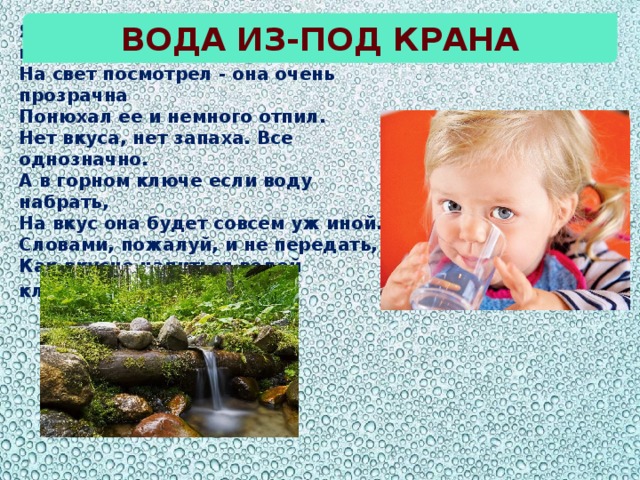 Вода из-под крана Я воду в стакан из-под крана налил.  На свет посмотрел - она очень прозрачна  Понюхал ее и немного отпил.  Нет вкуса, нет запаха. Все однозначно. А в горном ключе если воду набрать,  На вкус она будет совсем уж иной.  Словами, пожалуй, и не передать,  Как вкусно напиться водой ключевой .