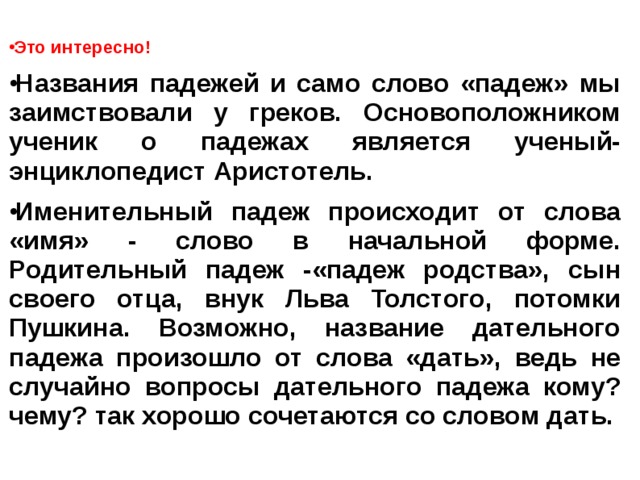 Это интересно! Названия падежей и само слово «падеж» мы заимствовали у греков. Основоположником ученик о падежах является ученый-энциклопедист Аристотель. Именительный падеж происходит от слова «имя» - слово в начальной форме. Родительный падеж -«падеж родства», сын своего отца, внук Льва Толстого, потомки Пушкина. Возможно, название дательного падежа произошло от слова «дать», ведь не случайно вопросы дательного падежа кому? чему? так хорошо сочетаются со словом дать.