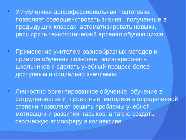 Углубленная допрофессиональная подготовка позволяет совершенствовать знания, полученные в предыдущих классах, автоматизировать навыки, расширить технологический арсенал обучающихся. Применение учителем разнообразных методов и приемов обучения позволяет заинтересовать школьников и сделать учебный процесс более доступным и социально значимым. Личностно ориентированное обучение, обучение в сотрудничестве и  проектные  методики в определенной степени позволяют решить проблемы учебной мотивации и развития навыков, а также создать творческую атмосферу в коллективе.