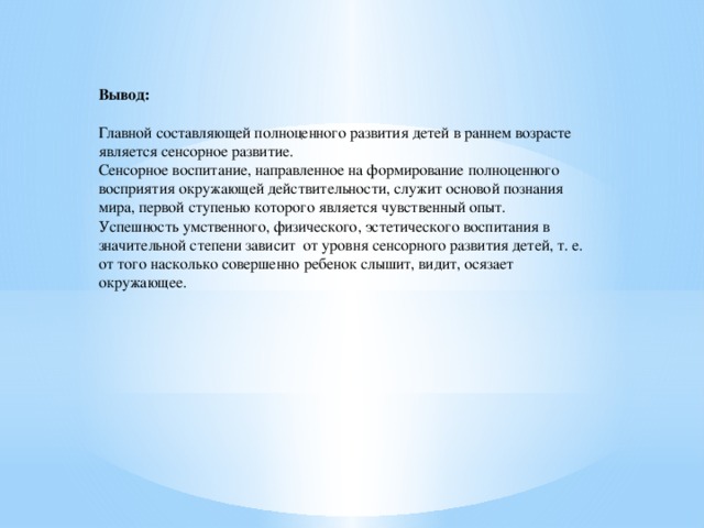 Вывод: Главной составляющей полноценного развития детей в раннем возрасте является сенсорное развитие. Сенсорное воспитание, направленное на формирование полноценного восприятия окружающей действительности, служит основой познания мира, первой ступенью которого является чувственный опыт. Успешность умственного, физического, эстетического воспитания в значительной степени зависит  от уровня сенсорного развития детей, т. е. от того насколько совершенно ребенок слышит, видит, осязает окружающее.