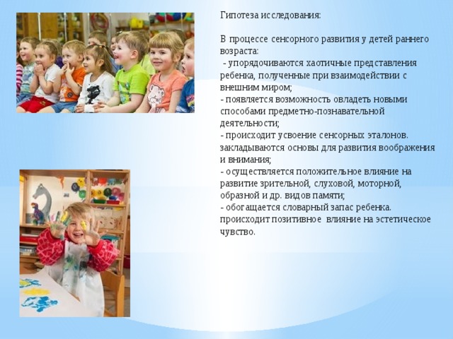 Гипотеза исследования: В процессе сенсорного развития у детей раннего возраста:   - упорядочиваются хаотичные представления ребенка, полученные при взаимодействии с внешним миром; - появляется возможность овладеть новыми способами предметно-познавательной деятельности; - происходит усвоение сенсорных эталонов. закладываются основы для развития воображения и внимания; - осуществляется положительное влияние на развитие зрительной, слуховой, моторной, образной и др. видов памяти; - обогащается словарный запас ребенка. происходит позитивное влияние на эстетическое чувство.