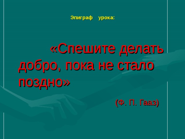 Эпиграф урока:  «Спешите делать добро, пока не стало поздно»  (Ф. П. Гааз)