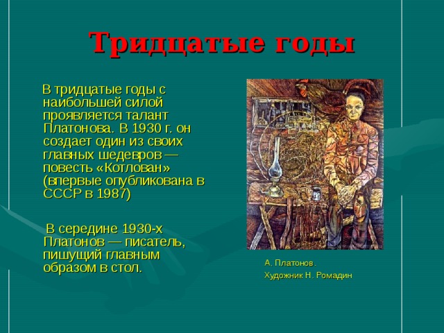 Тридцатые годы  А. Платонов.  Художник Н. Ромадин  В тридцатые годы с наибольшей силой проявляется талант Платонова. В 1930 г. он создает один из своих главных шедевров — повесть «Котлован» (впервые опубликована в СССР в 1987)  В середине 1930-х Платонов — писатель, пишущий главным образом в стол.