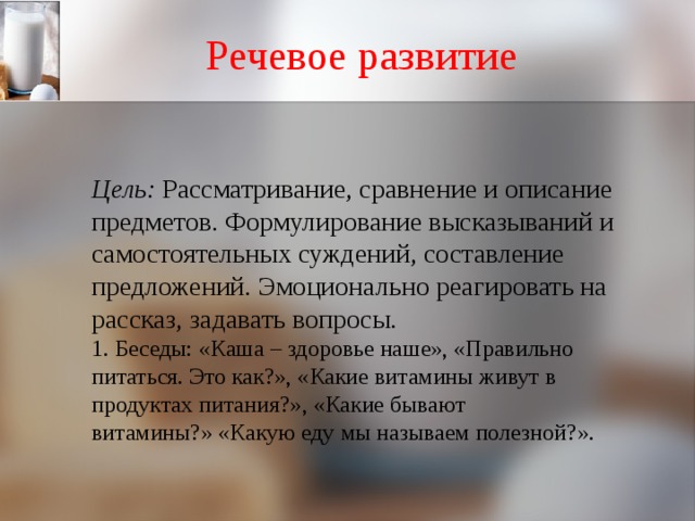 Речевое развитие    Цель: Рассматривание, сравнение и описание предметов. Формулирование высказываний и самостоятельных суждений, составление предложений. Эмоционально реагировать на рассказ, задавать вопросы.  1. Беседы: «Каша – здоровье наше», «Правильно питаться. Это как?», «Какие витамины живут в продуктах питания?», «Какие бывают витамины?» «Какую еду мы называем полезной?».