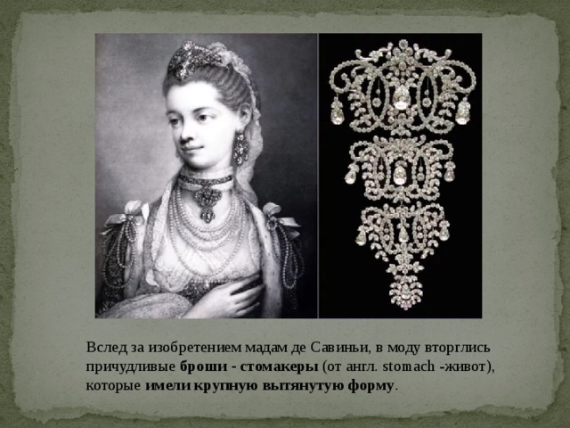 Вслед за изобретением мадам де Савиньи, в моду вторглись причудливые броши - стомакеры (от англ. stomach -живот), которые имели крупную вытянутую форму .