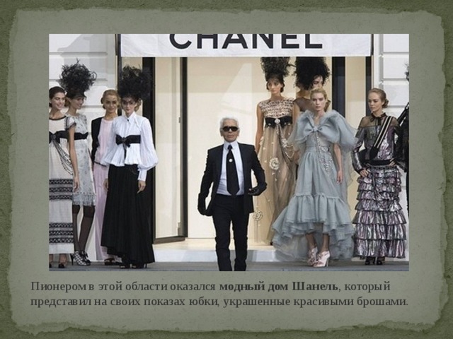 Пионером в этой области оказался модный дом Шанель , который представил на своих показах юбки, украшенные красивыми брошами.