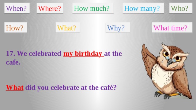 When? How much? How many? Who? Where? How? What? Why? What time? 17. We celebrated my birthday at the cafe. What did you celebrate at the café?