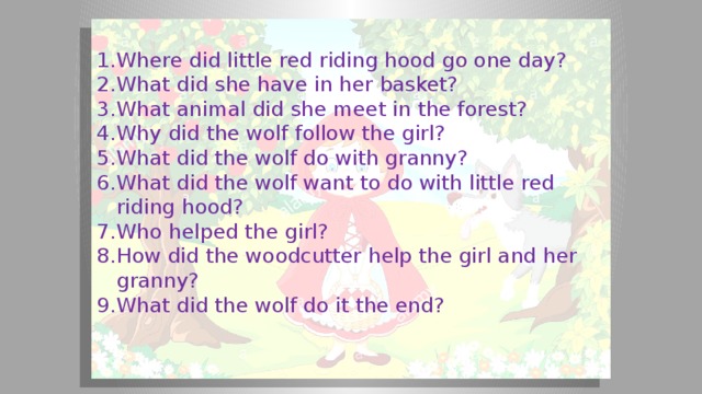 Where did little red riding hood go one day? What did she have in her basket? What animal did she meet in the forest? Why did the wolf follow the girl? What did the wolf do with granny? What did the wolf want to do with little red riding hood? Who helped the girl? How did the woodcutter help the girl and her granny? What did the wolf do it the end?