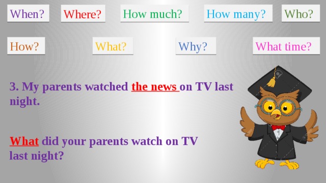 When? How much? How many? Who? Where? How? What? Why? What time? 3. My parents watched the news on TV last night. What did your parents watch on TV last night?