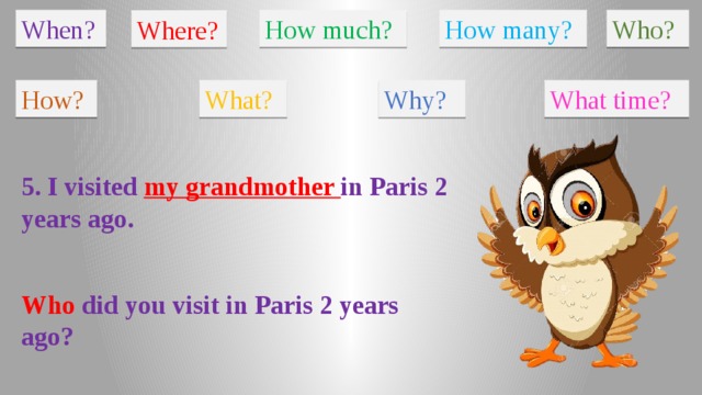 When? How much? How many? Who? Where? How? What? Why? What time? 5. I visited my grandmother in Paris 2 years ago. Who did you visit in Paris 2 years ago?