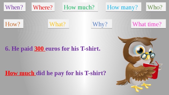 When? How much? How many? Who? Where? How? What? Why? What time? 6. He paid 300 euros for his T-shirt. How much did he pay for his T-shirt?