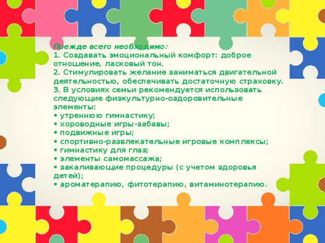 Прежде всего необходимо:  1. Создавать эмоциональный комфорт: доброе отношение, ласковый тон.  2. Стимулировать желание заниматься двигательной деятельностью, обеспечивать достаточную страховку.  3. В условиях семьи рекомендуется использовать следующие физкультурно-оздоровительные элементы:  • утреннюю гимнастику;  • хороводные игры-забавы;  • подвижные игры;  • спортивно-развлекательные игровые комплексы;  • гимнастику для глаз;  • элементы самомассажа;  • закаливающие процедуры (с учетом здоровья детей);  • ароматерапию, фитотерапию, витаминотерапию.