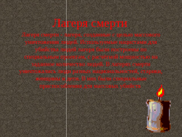 Лагеря смерти Лагеря смерти - лагеря, созданные с целью массового уничтожения людей. Используемые нацистами для убийства людей лагеря были построены по специальным проектам, с расчётной мощностью на заданное количество людей. В лагерях смерти уничтожались люди разных национальностей, старики, женщины и дети. В них были специальные приспособления для массовых убийств