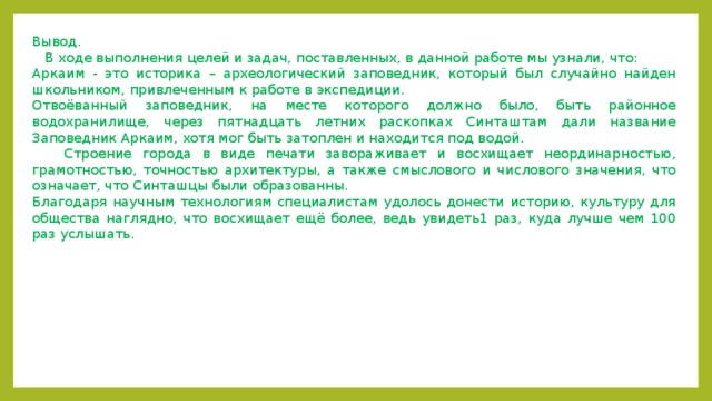 Вывод.  В ходе выполнения целей и задач, поставленных, в данной работе мы узнали, что: Аркаим - это историка – археологический заповедник, который был случайно найден школьником, привлеченным к работе в экспедиции. Отвоёванный заповедник, на месте которого должно было, быть районное водохранилище, через пятнадцать летних раскопках Синташтам дали название Заповедник Аркаим, хотя мог быть затоплен и находится под водой.  Строение города в виде печати завораживает и восхищает неординарностью, грамотностью, точностью архитектуры, а также смыслового и числового значения, что означает, что Синташцы были образованны. Благодаря научным технологиям специалистам удолось донести историю, культуру для общества наглядно, что восхищает ещё более, ведь увидеть1 раз, куда лучше чем 100 раз услышать.