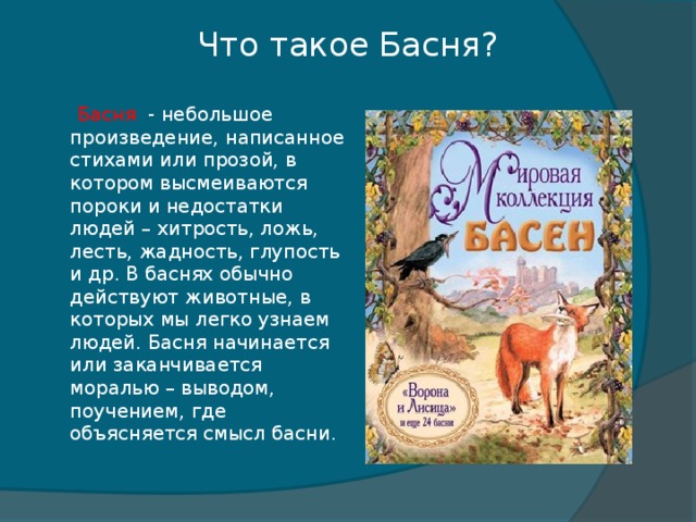 Что такое Басня?  Басня - небольшое произведение, написанное стихами или прозой, в котором высмеиваются пороки и недостатки людей – хитрость, ложь, лесть, жадность, глупость и др. В баснях обычно действуют животные, в которых мы легко узнаем людей. Басня начинается или заканчивается моралью – выводом, поучением, где объясняется смысл басни.