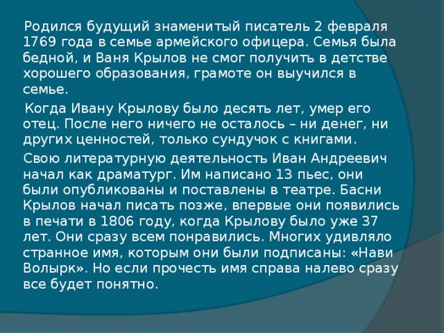 Родился будущий знаменитый писатель 2 февраля 1769 года в семье армейского офицера. Семья была бедной, и Ваня Крылов не смог получить в детстве хорошего образования, грамоте он выучился в семье.  Когда Ивану Крылову было десять лет, умер его отец. После него ничего не осталось – ни денег, ни других ценностей, только сундучок с книгами.  Свою литературную деятельность Иван Андреевич начал как драматург. Им написано 13 пьес, они были опубликованы и поставлены в театре. Басни Крылов начал писать позже, впервые они появились в печати в 1806 году, когда Крылову было уже 37 лет. Они сразу всем понравились. Многих удивляло странное имя, которым они были подписаны: «Нави Волырк». Но если прочесть имя справа налево сразу все будет понятно.