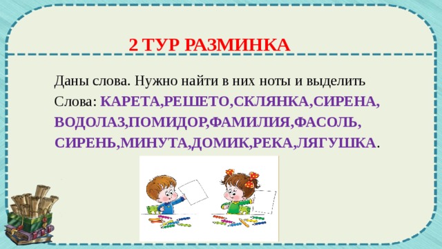 2 ТУР РАЗМИНКА Даны слова. Нужно найти в них ноты и выделить Слова: КАРЕТА,РЕШЕТО,СКЛЯНКА,СИРЕНА, ВОДОЛАЗ,ПОМИДОР,ФАМИЛИЯ,ФАСОЛЬ, СИРЕНЬ,МИНУТА,ДОМИК,РЕКА,ЛЯГУШКА .