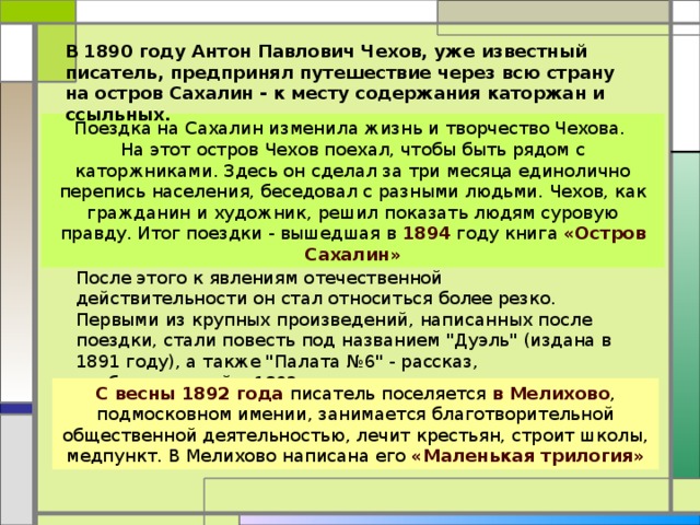 В 1890 году Антон Павлович Чехов, уже известный писатель, предпринял путешествие через всю страну на остров Сахалин - к месту содержания каторжан и ссыльных.  Поездка на Сахалин изменила жизнь и творчество Чехова. На этот остров Чехов поехал, чтобы быть рядом с каторжниками. Здесь он сделал за три месяца единолично перепись населения, беседовал с разными людьми. Чехов, как гражданин и художник, решил показать людям суровую правду. Итог поездки - вышедшая в 1894 году книга «Остров Сахалин» После этого к явлениям отечественной действительности он стал относиться более резко. Первыми из крупных произведений, написанных после поездки, стали повесть под названием 