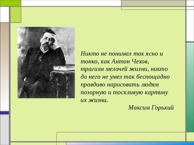 Никто не понимал так ясно и тонко, как Антон Чехов, трагизм мелочей жизни, никто до него не умел так беспощадно правдиво нарисовать людям позорную и тоскливую картину их жизни.  Максим Горький