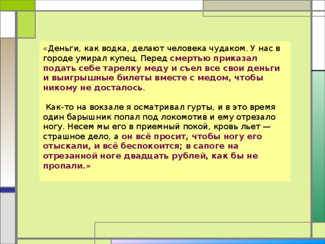 «Деньги, как водка, делают человека чудаком. У нас в городе умирал купец. Перед смертью приказал подать себе тарелку меду и съел все свои деньги и выигрышные билеты вместе с медом, чтобы никому не досталось .  Как-то на вокзале я осматривал гурты, и в это время один барышник попал под локомотив и ему отрезало ногу. Несем мы его в приемный покой, кровь льет — страшное дело, а он всё просит, чтобы ногу его отыскали, и всё беспокоится; в сапоге на отрезанной ноге двадцать рублей, как бы не пропали.»