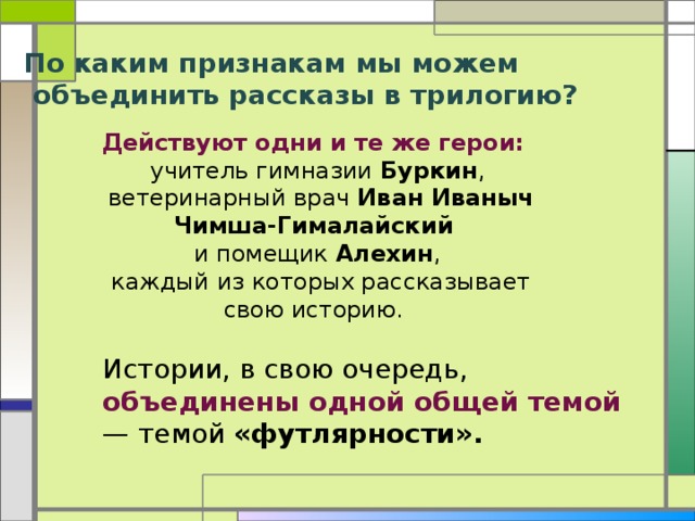 По каким признакам мы можем  объединить рассказы в трилогию? Действуют одни и те же герои: учитель гимназии Буркин ,  ветеринарный врач Иван Иваныч Чимша-Гималайский и помещик Алехин ,  каждый из которых рассказывает свою историю. Истории, в свою очередь, объединены одной общей темой — темой «футлярности».