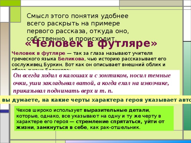 Смысл этого понятия удобнее всего раскрыть на примере первого рассказа, откуда оно, собственно, и происходит. «Человек в футляре» Человек в футляре — так за глаза называют учителя греческого языка Беликова , чью историю рассказывает его сослуживец Буркин. Вот как он описывает внешний облик и образ жизни Беликова: Он всегда ходил в калошах и с зонтиком, носил темные очки, уши закладывал ватой, а когда ехал на извозчике, приказывал поднимать верх и т. п. Как вы думаете, на какие черты характера героя указывает автор? Чехов широко использует выразительные детали , которые, однако, все указывают на одну и ту же черту в характере его героя — стремление спрятаться, уйти от жизни , замкнуться в себе , как рак-отшельник.